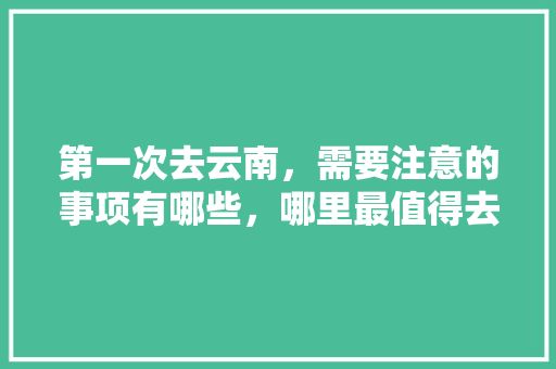 第一次去云南，需要注意的事项有哪些，哪里最值得去「去云南旅游安全攻略图文大全」 第一次去云南，需要注意的事项有哪些，哪里最值得去「去云南旅游安全攻略图文大全」 美食菜谱