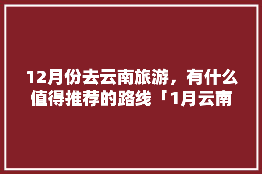 12月份去云南旅游，有什么值得推荐的路线「1月云南旅游攻略含机票吗」 12月份去云南旅游，有什么值得推荐的路线「1月云南旅游攻略含机票吗」 手机电脑
