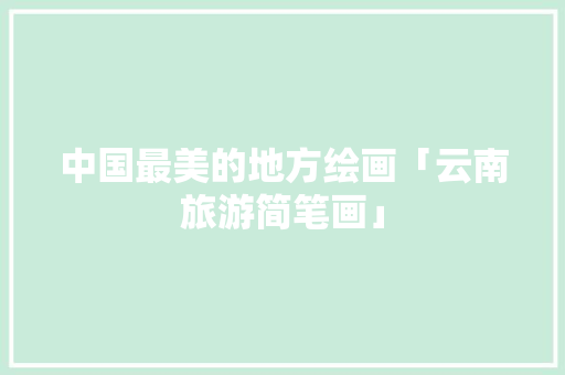 中国最美的地方绘画「云南旅游简笔画」 中国最美的地方绘画「云南旅游简笔画」 健康母婴