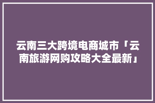 云南三大跨境电商城市「云南旅游网购攻略大全最新」 云南三大跨境电商城市「云南旅游网购攻略大全最新」 手机电脑