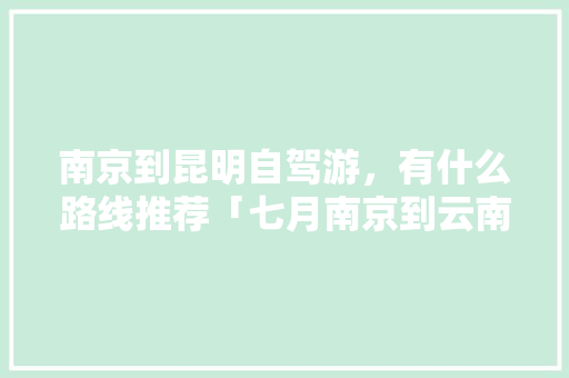 南京到昆明自驾游，有什么路线推荐「七月南京到云南旅游攻略图」 南京到昆明自驾游，有什么路线推荐「七月南京到云南旅游攻略图」 教育法律