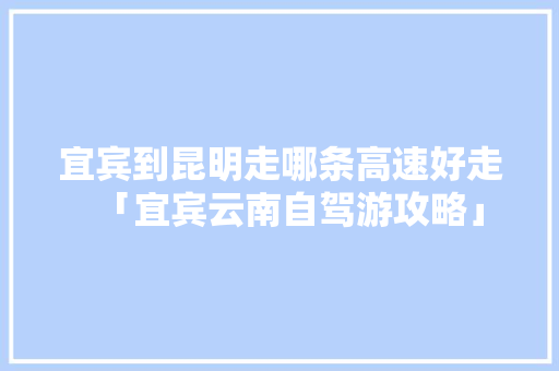 宜宾到昆明走哪条高速好走「宜宾云南自驾游攻略」 宜宾到昆明走哪条高速好走「宜宾云南自驾游攻略」 旅游攻略