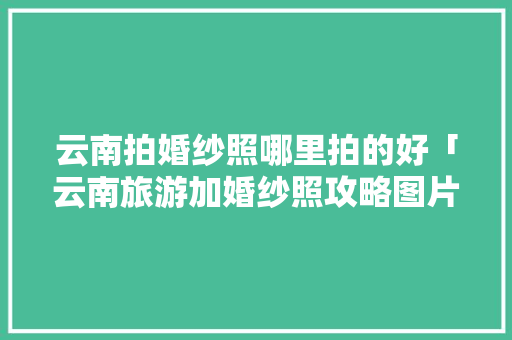 云南拍婚纱照哪里拍的好「云南旅游加婚纱照攻略图片」 云南拍婚纱照哪里拍的好「云南旅游加婚纱照攻略图片」 健康母婴