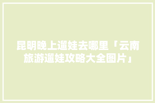 昆明晚上遛娃去哪里「云南旅游遛娃攻略大全图片」 昆明晚上遛娃去哪里「云南旅游遛娃攻略大全图片」 汽车常识