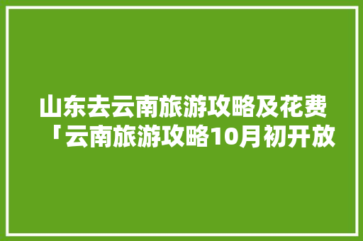 山东去云南旅游攻略及花费「云南旅游攻略10月初开放」 山东去云南旅游攻略及花费「云南旅游攻略10月初开放」 旅游攻略