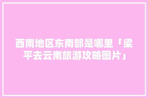 西南地区东南部是哪里「梁平去云南旅游攻略图片」 西南地区东南部是哪里「梁平去云南旅游攻略图片」 旅游攻略