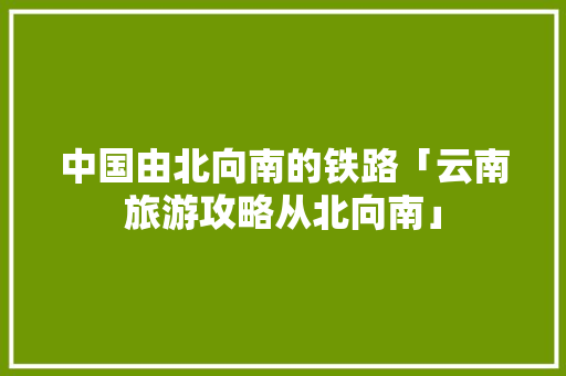 中国由北向南的铁路「云南旅游攻略从北向南」 中国由北向南的铁路「云南旅游攻略从北向南」 旅游攻略