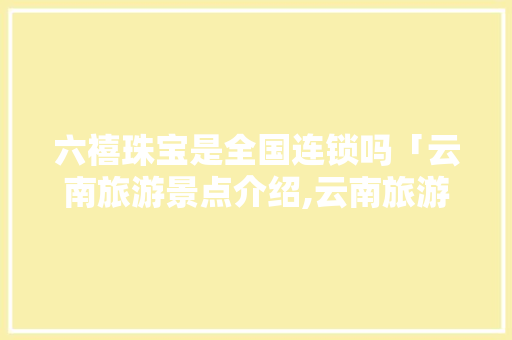 六禧珠宝是全国连锁吗「云南旅游景点介绍,云南旅游景点列表」 六禧珠宝是全国连锁吗「云南旅游景点介绍,云南旅游景点列表」 旅游攻略
