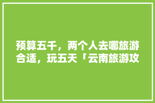 预算五千，两个人去哪旅游合适，玩五天「云南旅游攻略跟团游五天多少钱」 预算五千，两个人去哪旅游合适，玩五天「云南旅游攻略跟团游五天多少钱」 手机电脑