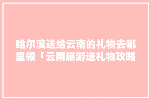 哈尔滨送给云南的礼物去哪里领「云南旅游送礼物攻略图文大全」 哈尔滨送给云南的礼物去哪里领「云南旅游送礼物攻略图文大全」 手机电脑