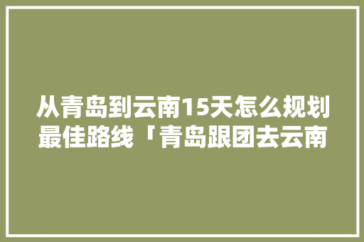 从青岛到云南15天怎么规划最佳路线「青岛跟团去云南旅游攻略路线」 从青岛到云南15天怎么规划最佳路线「青岛跟团去云南旅游攻略路线」 汽车常识