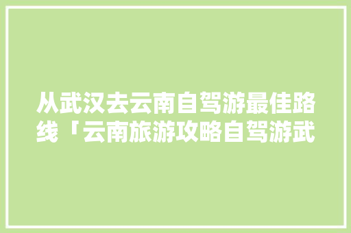 从武汉去云南自驾游最佳路线「云南旅游攻略自驾游武汉路线」 从武汉去云南自驾游最佳路线「云南旅游攻略自驾游武汉路线」 旅游攻略