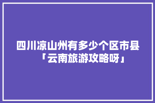 四川凉山州有多少个区市县「云南旅游攻略呀」 四川凉山州有多少个区市县「云南旅游攻略呀」 汽车常识