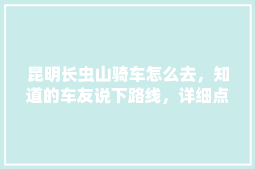 昆明长虫山骑车怎么去，知道的车友说下路线，详细点，小弟万分感谢「云南旅游骑车攻略图片大全」 昆明长虫山骑车怎么去，知道的车友说下路线，详细点，小弟万分感谢「云南旅游骑车攻略图片大全」 时尚穿搭