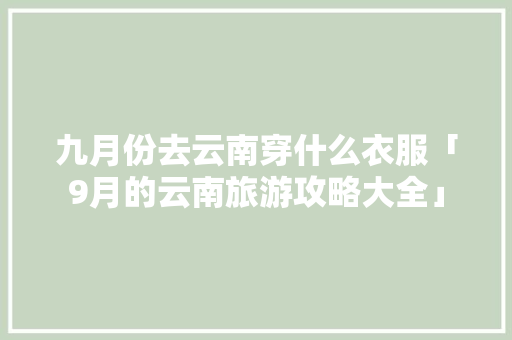 九月份去云南穿什么衣服「9月的云南旅游攻略大全」 九月份去云南穿什么衣服「9月的云南旅游攻略大全」 汽车常识