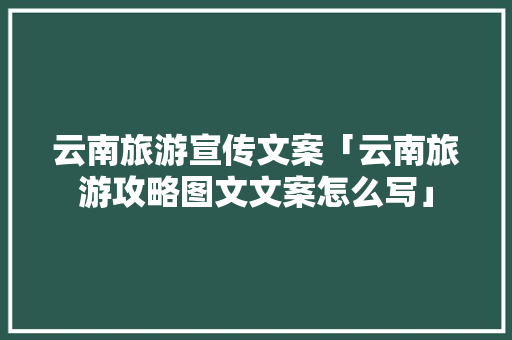 云南旅游宣传文案「云南旅游攻略图文文案怎么写」 云南旅游宣传文案「云南旅游攻略图文文案怎么写」 旅游攻略
