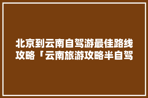 北京到云南自驾游最佳路线攻略「云南旅游攻略半自驾路线图」 北京到云南自驾游最佳路线攻略「云南旅游攻略半自驾路线图」 汽车常识