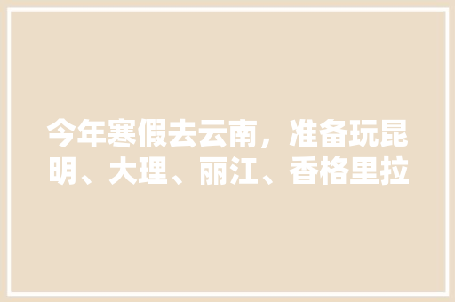 今年寒假去云南，准备玩昆明、大理、丽江、香格里拉，7天左右，有什么好的攻略和建议吗？梅里雪山会封山吗「疫情后云南旅游攻略图」 今年寒假去云南，准备玩昆明、大理、丽江、香格里拉，7天左右，有什么好的攻略和建议吗？梅里雪山会封山吗「疫情后云南旅游攻略图」 健康母婴