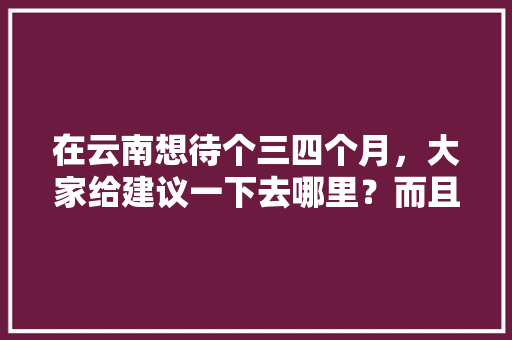 在云南想待个三四个月，大家给建议一下去哪里？而且租房也便宜点的「去云南旅游一个月住哪里好」 在云南想待个三四个月，大家给建议一下去哪里？而且租房也便宜点的「去云南旅游一个月住哪里好」 旅游攻略