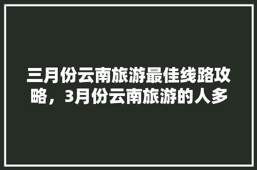 三月份云南旅游最佳线路攻略，3月份云南旅游的人多吗「云南旅游攻略截图大全图片」 三月份云南旅游最佳线路攻略，3月份云南旅游的人多吗「云南旅游攻略截图大全图片」 教育法律