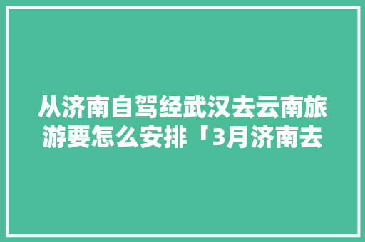 从济南自驾经武汉去云南旅游要怎么安排「3月济南去云南旅游攻略」 从济南自驾经武汉去云南旅游要怎么安排「3月济南去云南旅游攻略」 旅游攻略