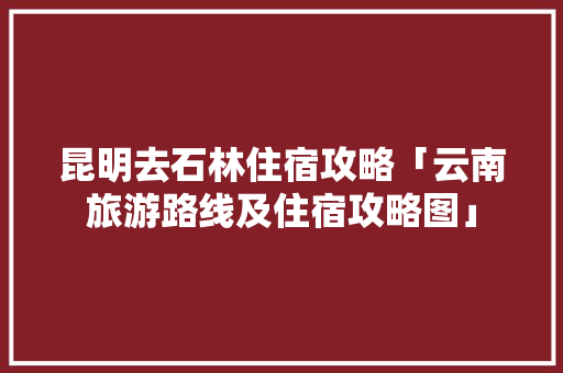 昆明去石林住宿攻略「云南旅游路线及住宿攻略图」 昆明去石林住宿攻略「云南旅游路线及住宿攻略图」 汽车常识