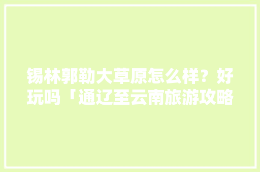 锡林郭勒大草原怎么样？好玩吗「通辽至云南旅游攻略路线」 锡林郭勒大草原怎么样？好玩吗「通辽至云南旅游攻略路线」 旅游攻略