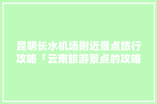 昆明长水机场附近景点旅行攻略「云南旅游景点的攻略有哪些」 昆明长水机场附近景点旅行攻略「云南旅游景点的攻略有哪些」 汽车常识