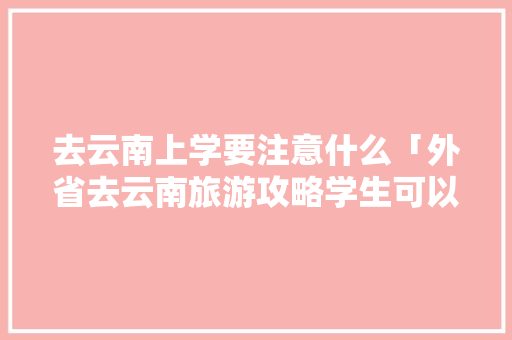 去云南上学要注意什么「外省去云南旅游攻略学生可以去吗」 去云南上学要注意什么「外省去云南旅游攻略学生可以去吗」 汽车常识