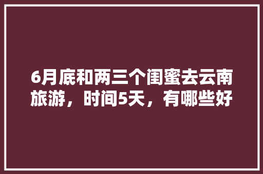 6月底和两三个闺蜜去云南旅游，时间5天，有哪些好的的路线推荐？最好有攻略「4月底去云南旅游攻略图片」 6月底和两三个闺蜜去云南旅游，时间5天，有哪些好的的路线推荐？最好有攻略「4月底去云南旅游攻略图片」 美食菜谱