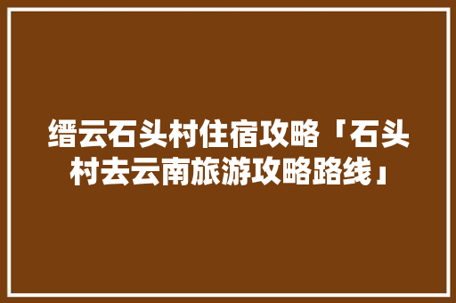 缙云石头村住宿攻略「石头村去云南旅游攻略路线」 缙云石头村住宿攻略「石头村去云南旅游攻略路线」 美食菜谱