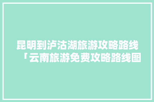 昆明到泸沽湖旅游攻略路线「云南旅游免费攻略路线图片」 昆明到泸沽湖旅游攻略路线「云南旅游免费攻略路线图片」 健康母婴