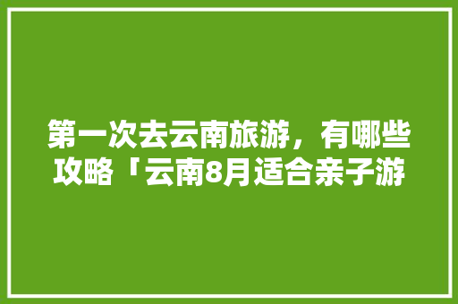 第一次去云南旅游，有哪些攻略「云南8月适合亲子游的地方」 第一次去云南旅游，有哪些攻略「云南8月适合亲子游的地方」 健康母婴