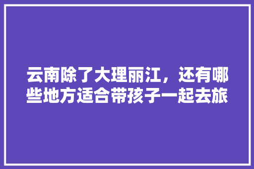 云南除了大理丽江，还有哪些地方适合带孩子一起去旅游「云南旅游攻略亲子七日游路线」 云南除了大理丽江，还有哪些地方适合带孩子一起去旅游「云南旅游攻略亲子七日游路线」 美食菜谱