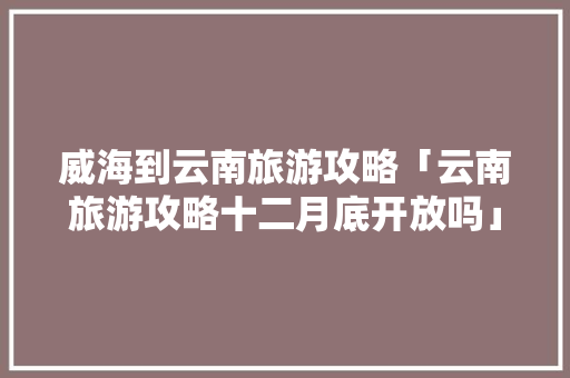 威海到云南旅游攻略「云南旅游攻略十二月底开放吗」 威海到云南旅游攻略「云南旅游攻略十二月底开放吗」 美食菜谱