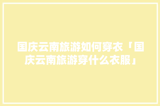 国庆云南旅游如何穿衣「国庆云南旅游穿什么衣服」 国庆云南旅游如何穿衣「国庆云南旅游穿什么衣服」 旅游攻略