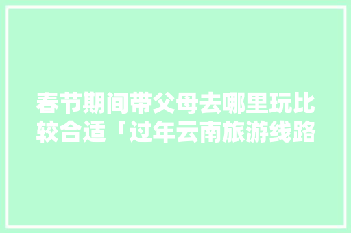 春节期间带父母去哪里玩比较合适「过年云南旅游线路」 春节期间带父母去哪里玩比较合适「过年云南旅游线路」 汽车常识