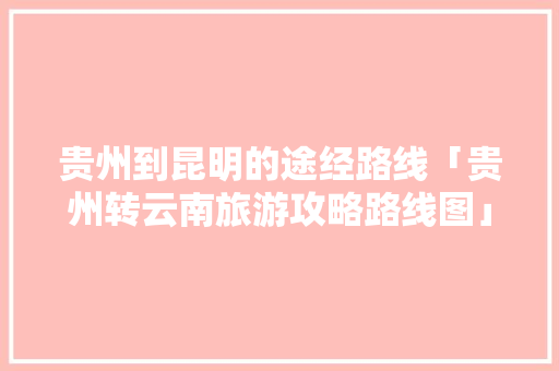 贵州到昆明的途经路线「贵州转云南旅游攻略路线图」 贵州到昆明的途经路线「贵州转云南旅游攻略路线图」 教育法律
