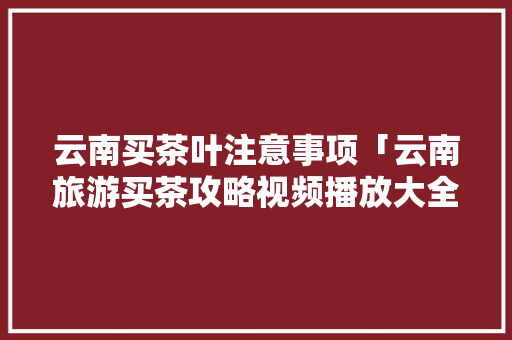 云南买茶叶注意事项「云南旅游买茶攻略视频播放大全」 时尚穿搭