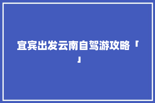宜宾出发云南自驾游攻略「」 宜宾出发云南自驾游攻略「」 旅游攻略