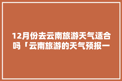 12月份去云南旅游天气适合吗「云南旅游的天气预报一周」 12月份去云南旅游天气适合吗「云南旅游的天气预报一周」 健康母婴