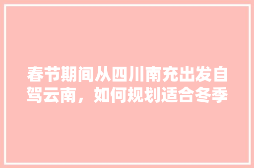 春节期间从四川南充出发自驾云南，如何规划适合冬季游玩的线路「兴义自驾游攻略」 春节期间从四川南充出发自驾云南，如何规划适合冬季游玩的线路「兴义自驾游攻略」 时尚穿搭