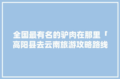 全国最有名的驴肉在那里「高阳县去云南旅游攻略路线」 全国最有名的驴肉在那里「高阳县去云南旅游攻略路线」 旅游攻略