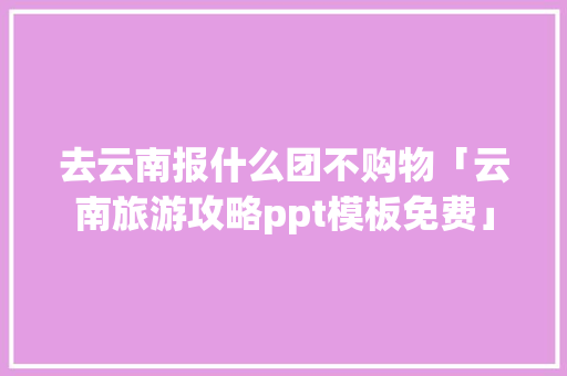 去云南报什么团不购物「云南旅游攻略ppt模板免费」 去云南报什么团不购物「云南旅游攻略ppt模板免费」 旅游攻略