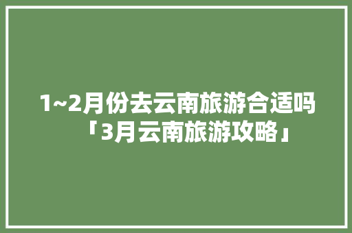1~2月份去云南旅游合适吗「3月云南旅游攻略」 1~2月份去云南旅游合适吗「3月云南旅游攻略」 健康母婴
