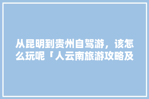 从昆明到贵州自驾游，该怎么玩呢「人云南旅游攻略及花费」 从昆明到贵州自驾游，该怎么玩呢「人云南旅游攻略及花费」 汽车常识