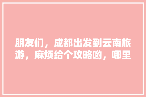 朋友们，成都出发到云南旅游，麻烦给个攻略哟，哪里好耍「云南结伴旅游群」 朋友们，成都出发到云南旅游，麻烦给个攻略哟，哪里好耍「云南结伴旅游群」 时尚穿搭
