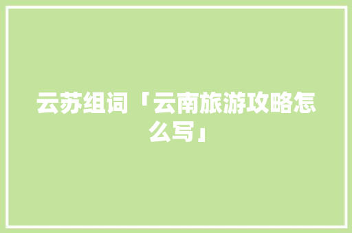 云苏组词「云南旅游攻略怎么写」 云苏组词「云南旅游攻略怎么写」 手机电脑