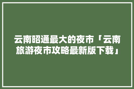 云南昭通最大的夜市「云南旅游夜市攻略最新版下载」 云南昭通最大的夜市「云南旅游夜市攻略最新版下载」 美食菜谱