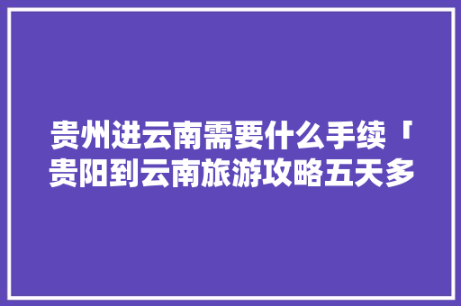 贵州进云南需要什么手续「贵阳到云南旅游攻略五天多少钱」 贵州进云南需要什么手续「贵阳到云南旅游攻略五天多少钱」 教育法律